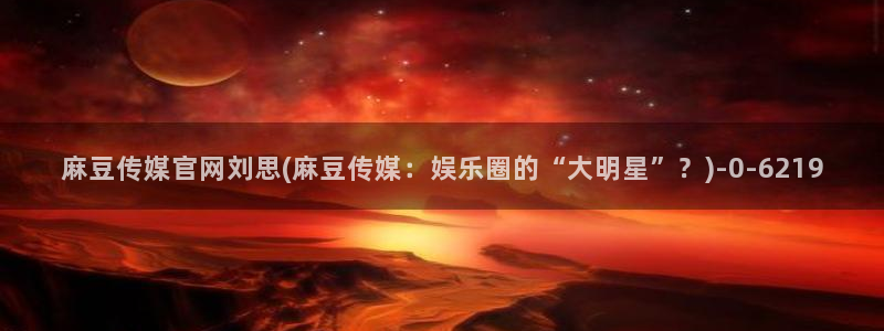 麻豆女演员：麻豆传媒官网刘思(麻豆传媒：娱乐圈的“大明星”？)